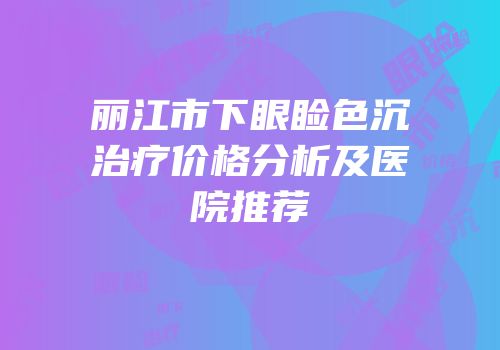 丽江市下眼睑色沉治疗价格分析及医院推荐