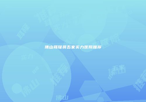 佛山耳窿鼻五家实力医院推荐