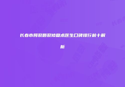 长春市腭裂唇裂修复术医生口碑排行前十解析