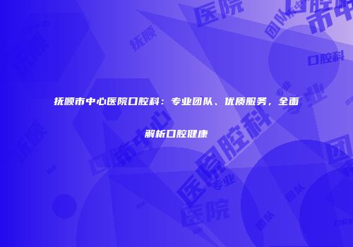 抚顺市中心医院口腔科：专业团队、优质服务，全面解析口腔健康