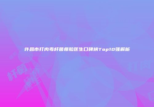许昌市打肉毒杆菌瘦脸医生口碑榜Top10强解析