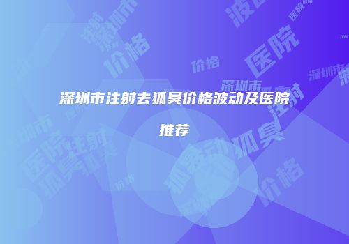 深圳市注射去狐臭价格波动及医院推荐