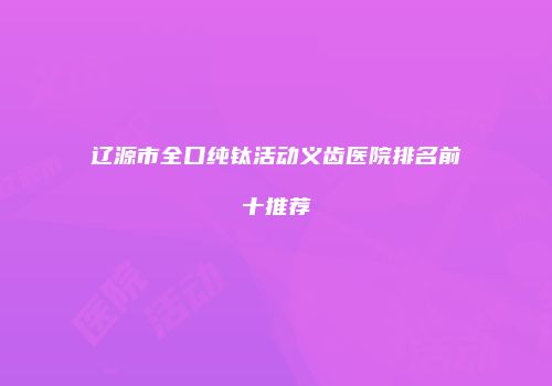 辽源市全口纯钛活动义齿医院排名前十推荐