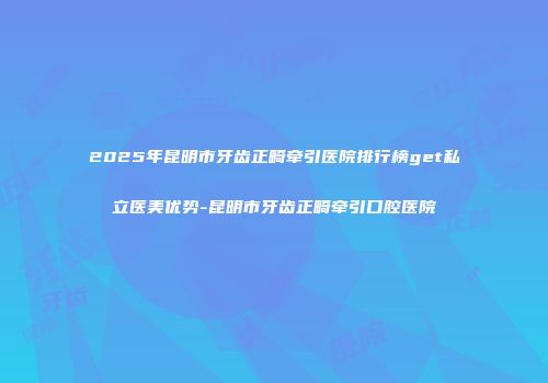 2025年昆明市牙齿正畸牵引医院排行榜get私立医美优势-昆明市牙齿正畸牵引口腔医院