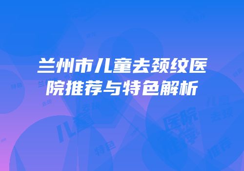 兰州市儿童去颈纹医院推荐与特色解析
