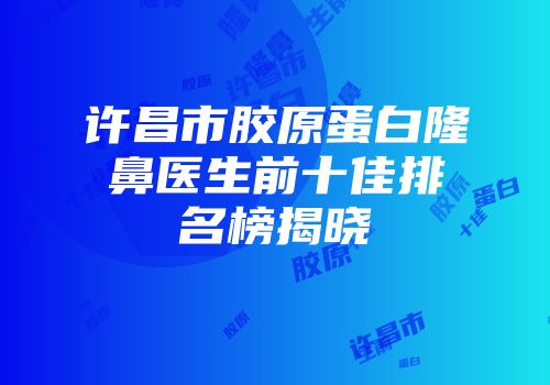 许昌市胶原蛋白隆鼻医生前十佳排名榜揭晓