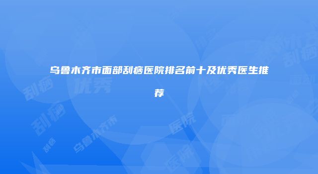 乌鲁木齐市面部刮痧医院排名前十及优秀医生推荐