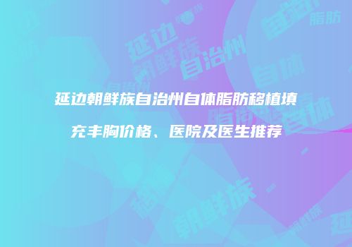 延边朝鲜族自治州自体脂肪移植填充丰胸价格、医院及医生推荐