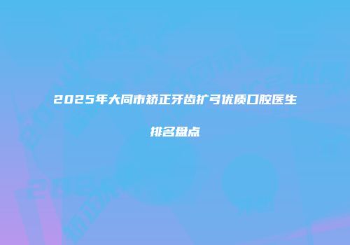 2025年大同市矫正牙齿扩弓优质口腔医生排名盘点