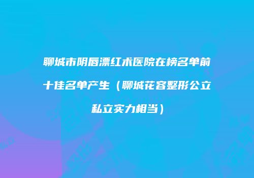 聊城市阴唇漂红术医院在榜名单前十佳名单产生（聊城花容整形公立私立实力相当）