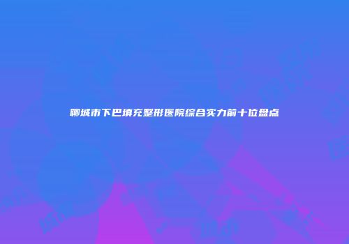 聊城市下巴填充整形医院综合实力前十位盘点