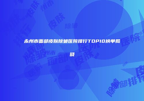 永州市面部皮肤除皱医院排行TOP10榜单揭晓