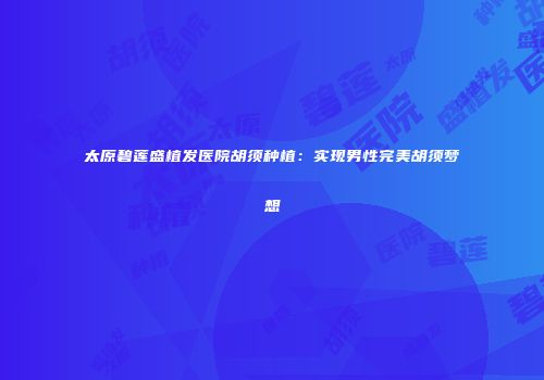 太原碧莲盛植发医院胡须种植：实现男性完美胡须梦想