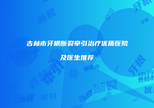 吉林市牙根断裂牵引治疗优质医院及医生推荐