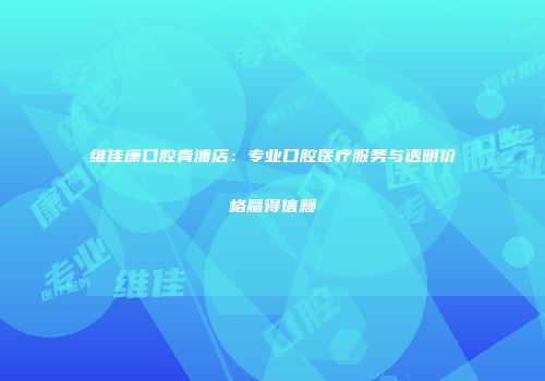 维佳康口腔青浦店：专业口腔医疗服务与透明价格赢得信赖