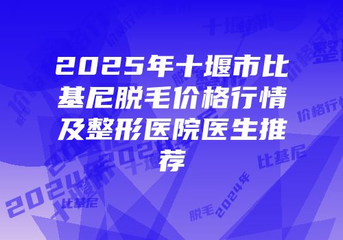 2025年十堰市比基尼脱毛价格行情及整形医院医生推荐
