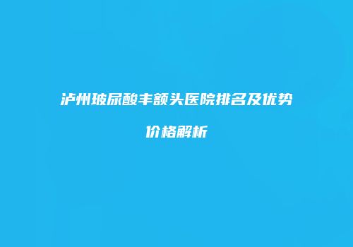 泸州玻尿酸丰额头医院排名及优势价格解析