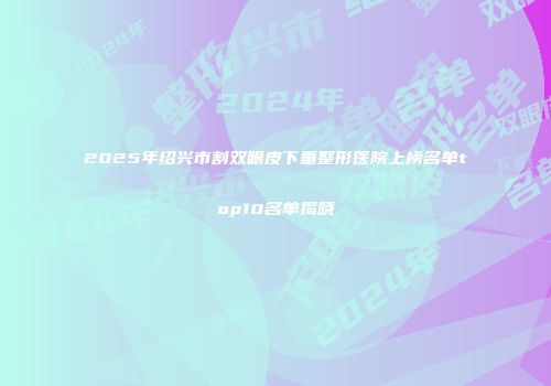 2025年绍兴市割双眼皮下垂整形医院上榜名单top10名单揭晓