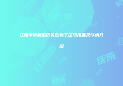 辽阳市修复整形失败鼻子医院排名及详情介绍