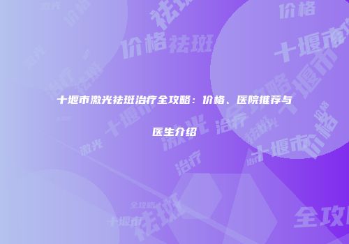 十堰市激光祛斑治疗全攻略：价格、医院推荐与医生介绍