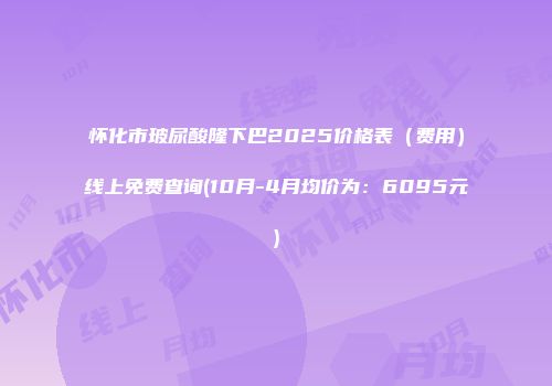 怀化市玻尿酸隆下巴2025价格表（费用）线上免费查询(10月-4月均价为：6095元)