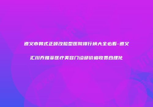 遵义市韩式正颌改脸型医院排行榜大全必看-遵义汇川乔雅菲医疗美容门诊部价格收费合理化