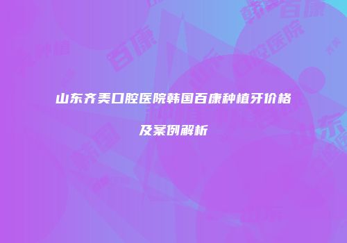山东齐美口腔医院韩国百康种植牙价格及案例解析