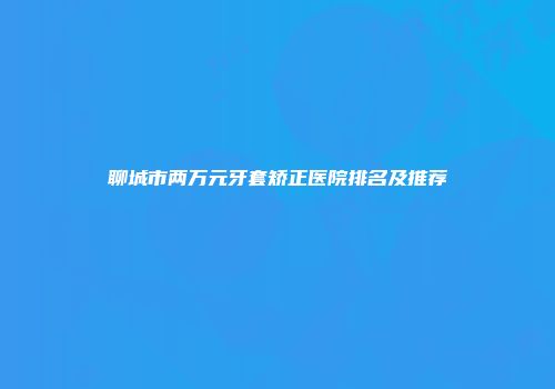 聊城市两万元牙套矫正医院排名及推荐