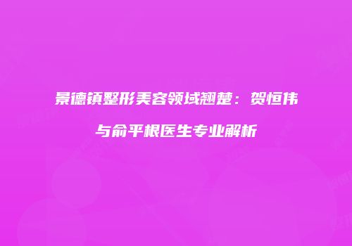 景德镇整形美容领域翘楚：贺恒伟与俞平根医生专业解析