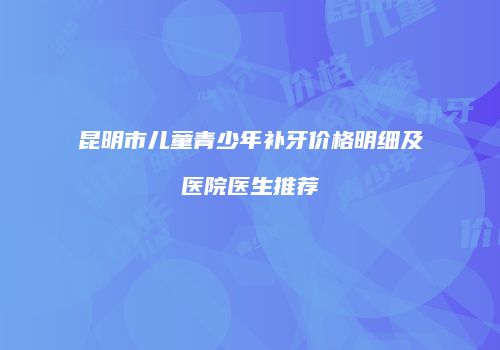 昆明市儿童青少年补牙价格明细及医院医生推荐