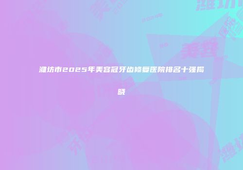 潍坊市2025年美容冠牙齿修复医院排名十强揭晓