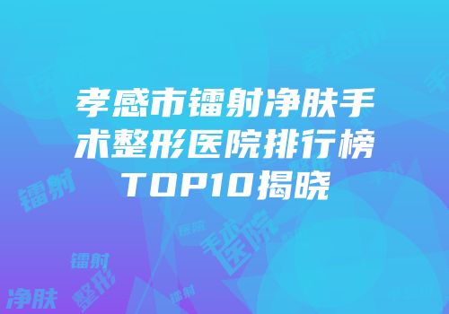 孝感市镭射净肤手术整形医院排行榜TOP10揭晓