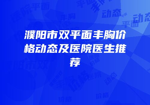 濮阳市双平面丰胸价格动态及医院医生推荐