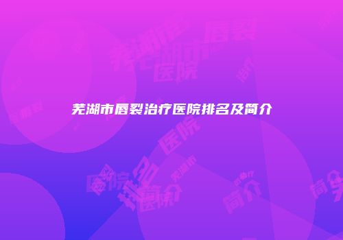 芜湖市唇裂治疗医院排名及简介
