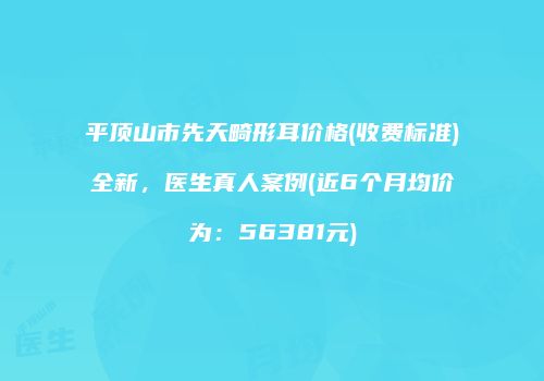 平顶山市先天畸形耳价格(收费标准)全新，医生真人案例(近6个月均价为：56381元)
