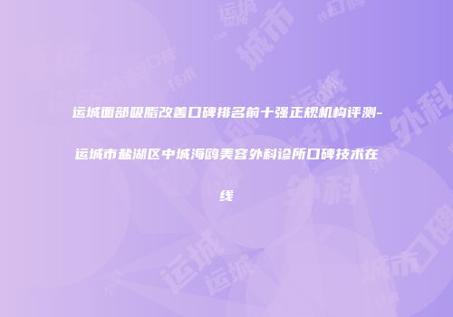 运城面部吸脂改善口碑排名前十强正规机构评测-运城市盐湖区中城海鸥美容外科诊所口碑技术在线