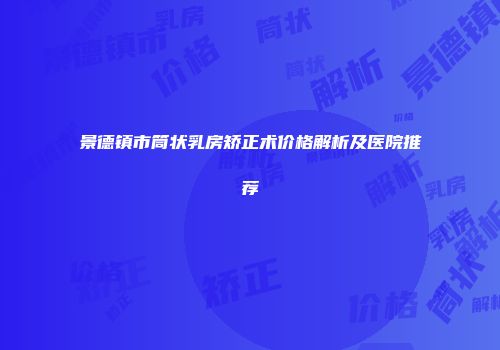 景德镇市筒状乳房矫正术价格解析及医院推荐
