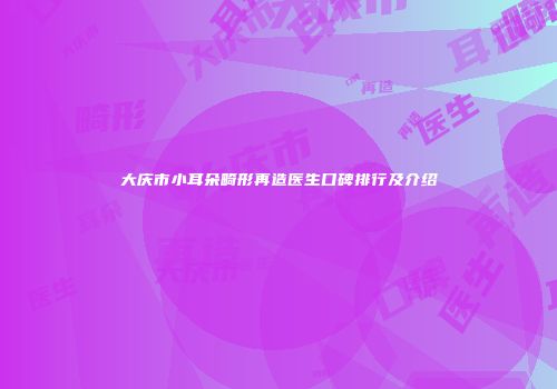 大庆市小耳朵畸形再造医生口碑排行及介绍