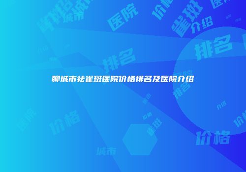 聊城市祛雀斑医院价格排名及医院介绍