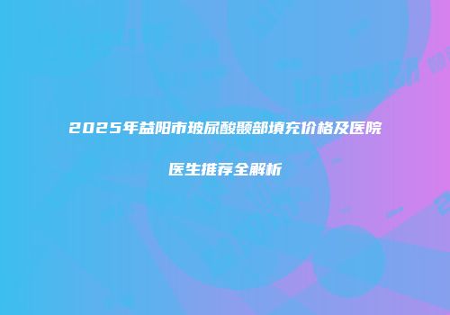 2025年益阳市玻尿酸颞部填充价格及医院医生推荐全解析