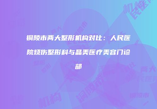 铜陵市两大整形机构对比：人民医院烧伤整形科与晶美医疗美容门诊部