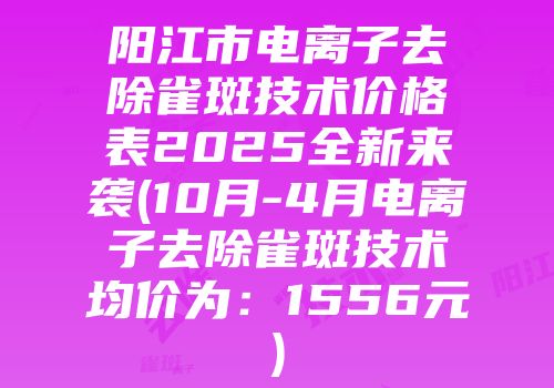 阳江市电离子去除雀斑技术价格表2025全新来袭(10月-4月电离子去除雀斑技术均价为：1556元)