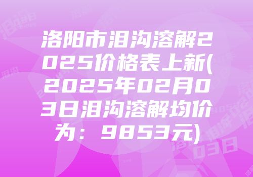 洛阳市泪沟溶解2025价格表上新(2025年02月03日泪沟溶解均价为：9853元)