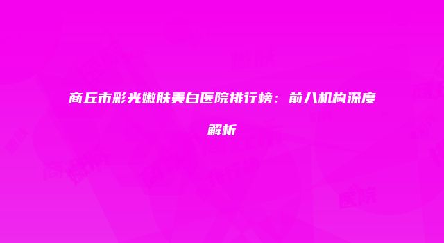 商丘市彩光嫩肤美白医院排行榜：前八机构深度解析