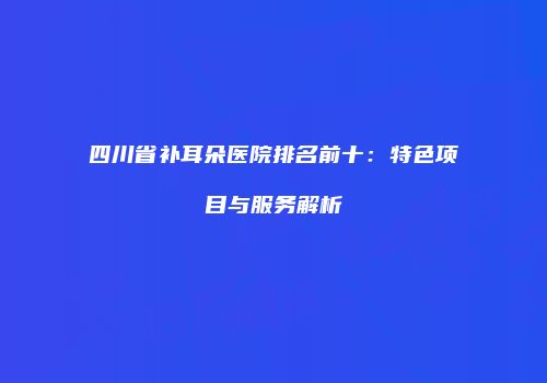四川省补耳朵医院排名前十：特色项目与服务解析