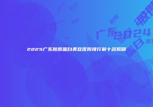2025广东胶原蛋白美容医院排行前十名揭晓