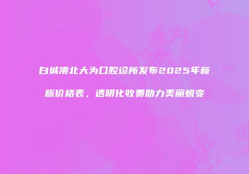 白城洮北大为口腔诊所发布2025年新版价格表，透明化收费助力美丽蜕变