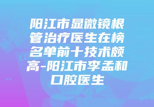 阳江市显微镜根管治疗医生在榜名单前十技术颇高-阳江市李孟和口腔医生