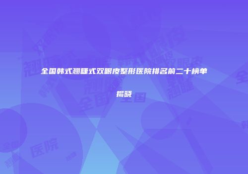 全国韩式翘睫式双眼皮整形医院排名前二十榜单揭晓