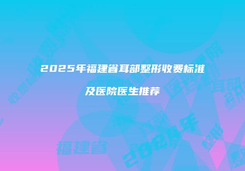 2025年福建省耳部整形收费标准及医院医生推荐